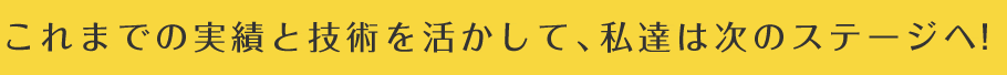 これまでの実績と技術を活かして、私達は次のステージへ！